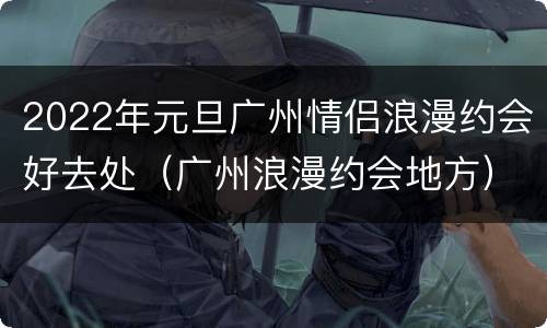 2022年元旦广州情侣浪漫约会好去处（广州浪漫约会地方）