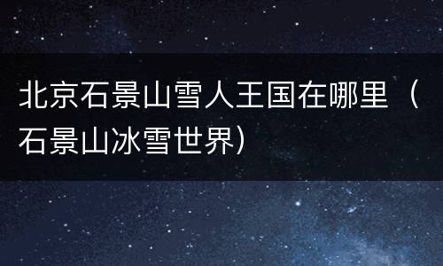 北京石景山雪人王国在哪里（石景山冰雪世界）