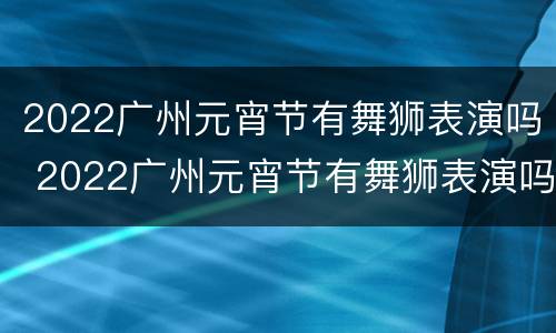 2022广州元宵节有舞狮表演吗 2022广州元宵节有舞狮表演吗今天