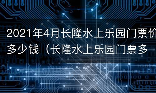 2021年4月长隆水上乐园门票价多少钱（长隆水上乐园门票多少元）