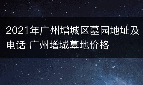 2021年广州增城区墓园地址及电话 广州增城墓地价格
