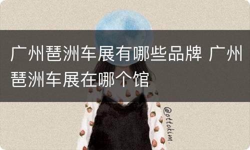 广州琶洲车展有哪些品牌 广州琶洲车展在哪个馆