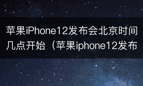 苹果iPhone12发布会北京时间几点开始（苹果iphone12发布会北京时间几点开始的）
