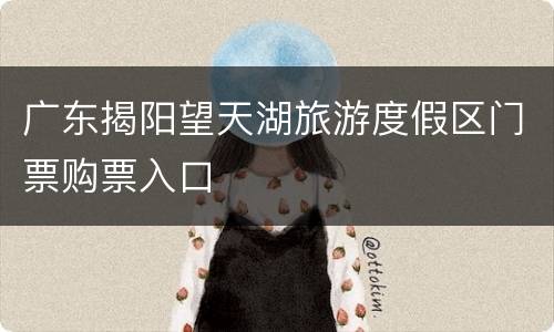 广东揭阳望天湖旅游度假区门票购票入口