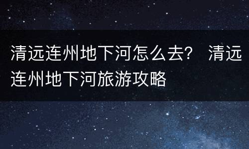 清远连州地下河怎么去？ 清远连州地下河旅游攻略
