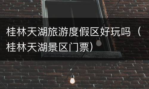 桂林天湖旅游度假区好玩吗（桂林天湖景区门票）