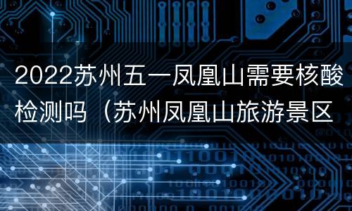 2022苏州五一凤凰山需要核酸检测吗（苏州凤凰山旅游景区游玩攻略）