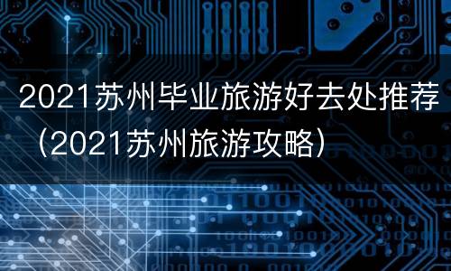 2021苏州毕业旅游好去处推荐（2021苏州旅游攻略）