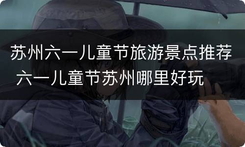 苏州六一儿童节旅游景点推荐 六一儿童节苏州哪里好玩