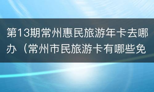 第13期常州惠民旅游年卡去哪办（常州市民旅游卡有哪些免费景点）
