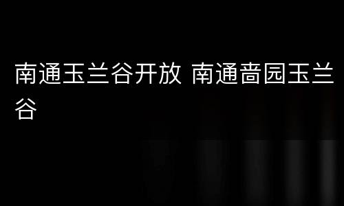 南通玉兰谷开放 南通啬园玉兰谷
