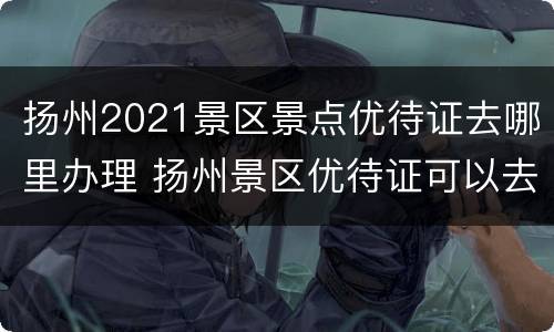 扬州2021景区景点优待证去哪里办理 扬州景区优待证可以去哪些景点