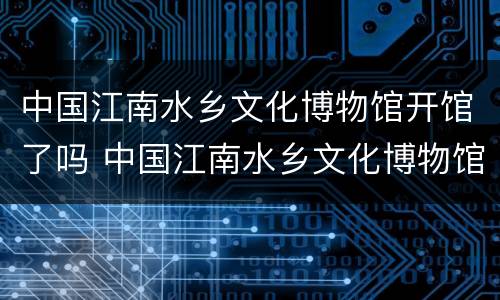 中国江南水乡文化博物馆开馆了吗 中国江南水乡文化博物馆开馆了吗最近