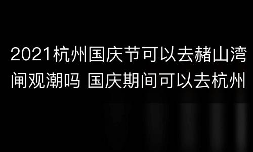 2021杭州国庆节可以去赭山湾闸观潮吗 国庆期间可以去杭州旅游吗
