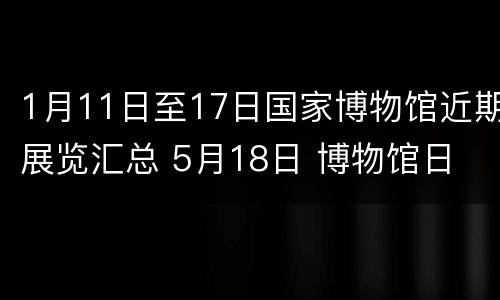 1月11日至17日国家博物馆近期展览汇总 5月18日 博物馆日