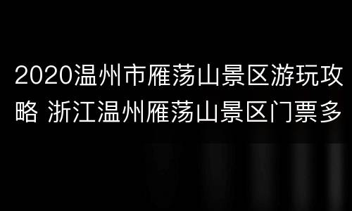 2020温州市雁荡山景区游玩攻略 浙江温州雁荡山景区门票多少钱