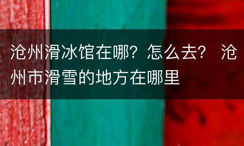 沧州滑冰馆在哪？怎么去？ 沧州市滑雪的地方在哪里