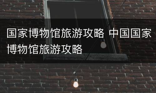国家博物馆旅游攻略 中国国家博物馆旅游攻略