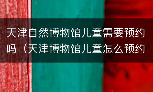 天津自然博物馆儿童需要预约吗（天津博物馆儿童怎么预约）