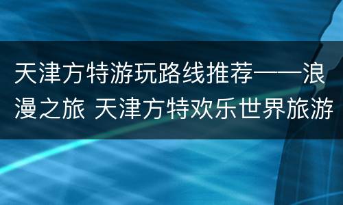 天津方特游玩路线推荐——浪漫之旅 天津方特欢乐世界旅游攻略