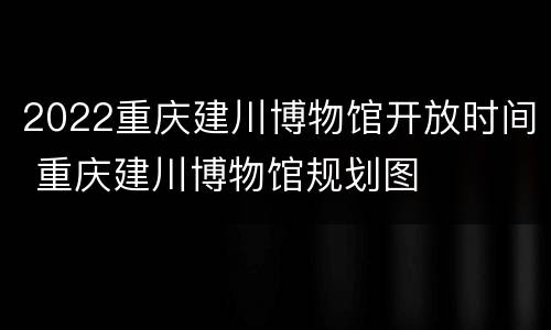 2022重庆建川博物馆开放时间 重庆建川博物馆规划图