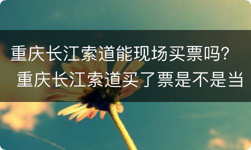 重庆长江索道能现场买票吗？ 重庆长江索道买了票是不是当天都可以
