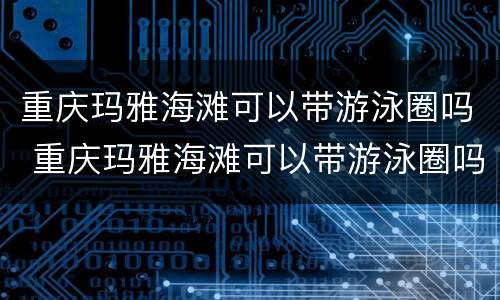 重庆玛雅海滩可以带游泳圈吗 重庆玛雅海滩可以带游泳圈吗