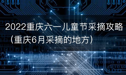 2022重庆六一儿童节采摘攻略（重庆6月采摘的地方）