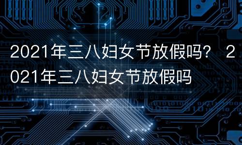 2021年三八妇女节放假吗？ 2021年三八妇女节放假吗