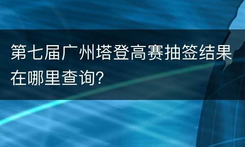第七届广州塔登高赛抽签结果在哪里查询？