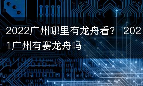 2022广州哪里有龙舟看？ 2021广州有赛龙舟吗
