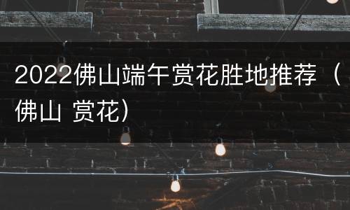 2022佛山端午赏花胜地推荐（佛山 赏花）