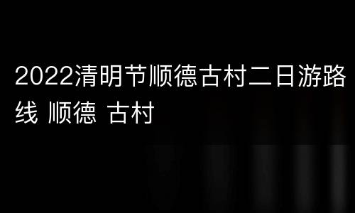 2022清明节顺德古村二日游路线 顺德 古村