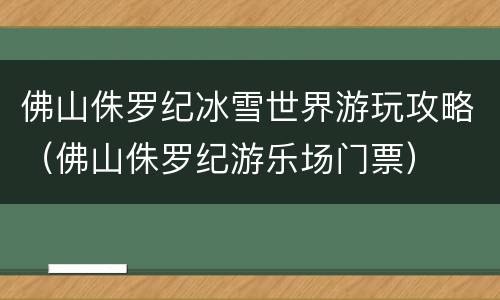 佛山侏罗纪冰雪世界游玩攻略（佛山侏罗纪游乐场门票）