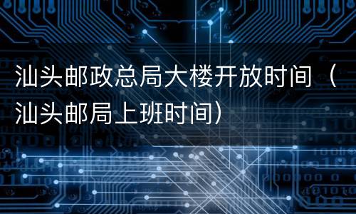 汕头邮政总局大楼开放时间（汕头邮局上班时间）
