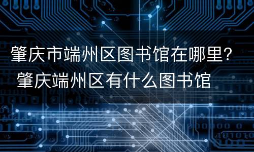 肇庆市端州区图书馆在哪里？ 肇庆端州区有什么图书馆