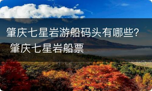 肇庆七星岩游船码头有哪些？ 肇庆七星岩船票