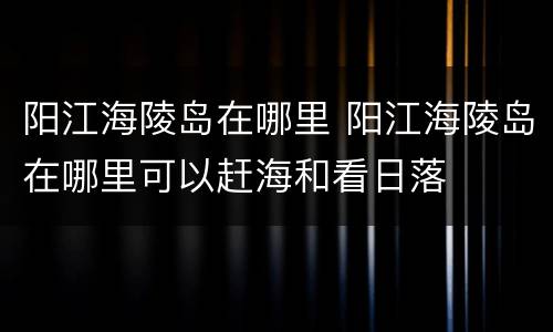 阳江海陵岛在哪里 阳江海陵岛在哪里可以赶海和看日落