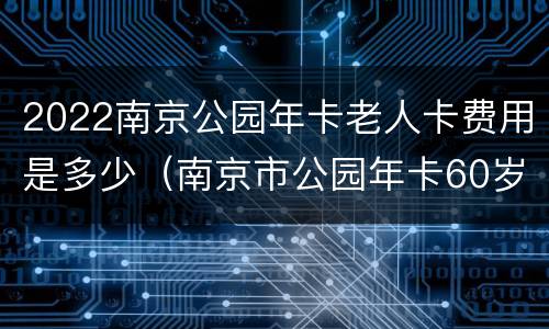 2022南京公园年卡老人卡费用是多少（南京市公园年卡60岁有优惠吗?）