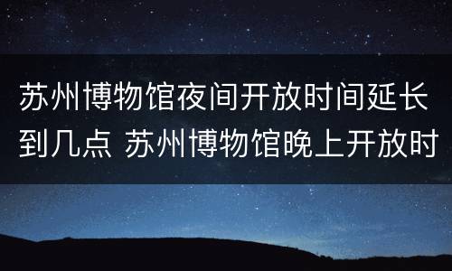 苏州博物馆夜间开放时间延长到几点 苏州博物馆晚上开放时间