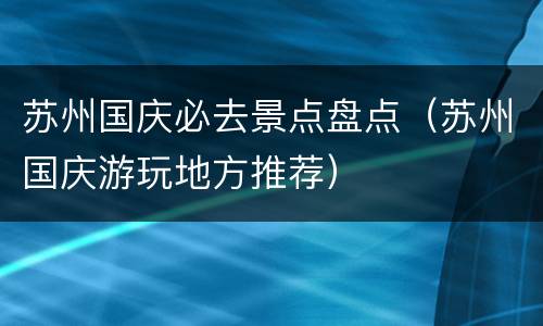 苏州国庆必去景点盘点（苏州国庆游玩地方推荐）