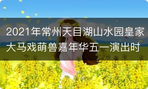 2021年常州天目湖山水园皇家大马戏萌兽嘉年华五一演出时刻表