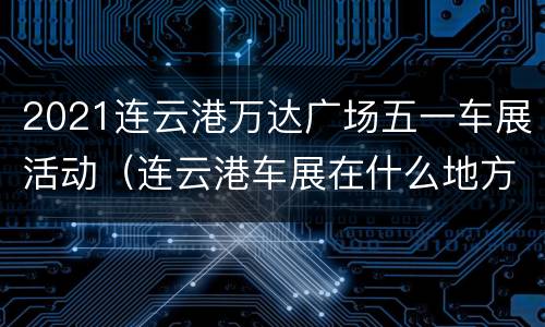 2021连云港万达广场五一车展活动（连云港车展在什么地方）