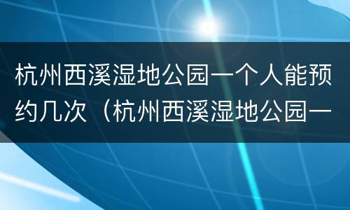 杭州西溪湿地公园一个人能预约几次（杭州西溪湿地公园一个人能预约几次门票）