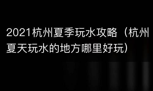 2021杭州夏季玩水攻略（杭州夏天玩水的地方哪里好玩）