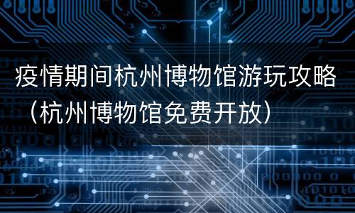 疫情期间杭州博物馆游玩攻略（杭州博物馆免费开放）