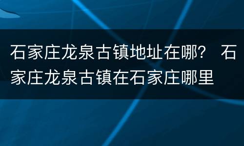 石家庄龙泉古镇地址在哪？ 石家庄龙泉古镇在石家庄哪里