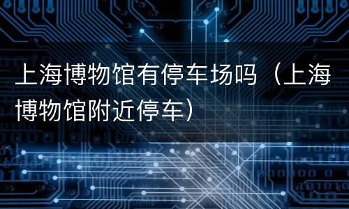 上海博物馆有停车场吗（上海博物馆附近停车）
