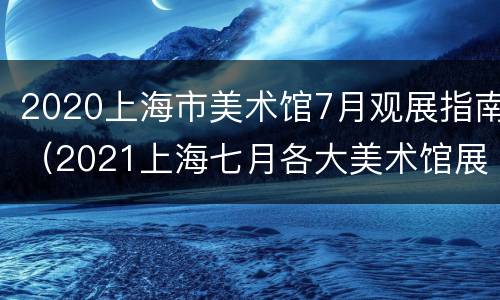 2020上海市美术馆7月观展指南（2021上海七月各大美术馆展览）