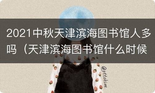 2021中秋天津滨海图书馆人多吗（天津滨海图书馆什么时候建的）